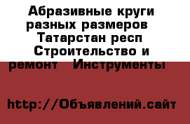 Абразивные круги разных размеров - Татарстан респ. Строительство и ремонт » Инструменты   
